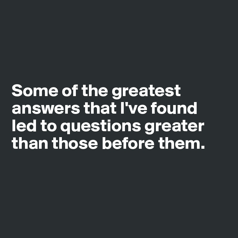



Some of the greatest answers that I've found 
led to questions greater than those before them. 



