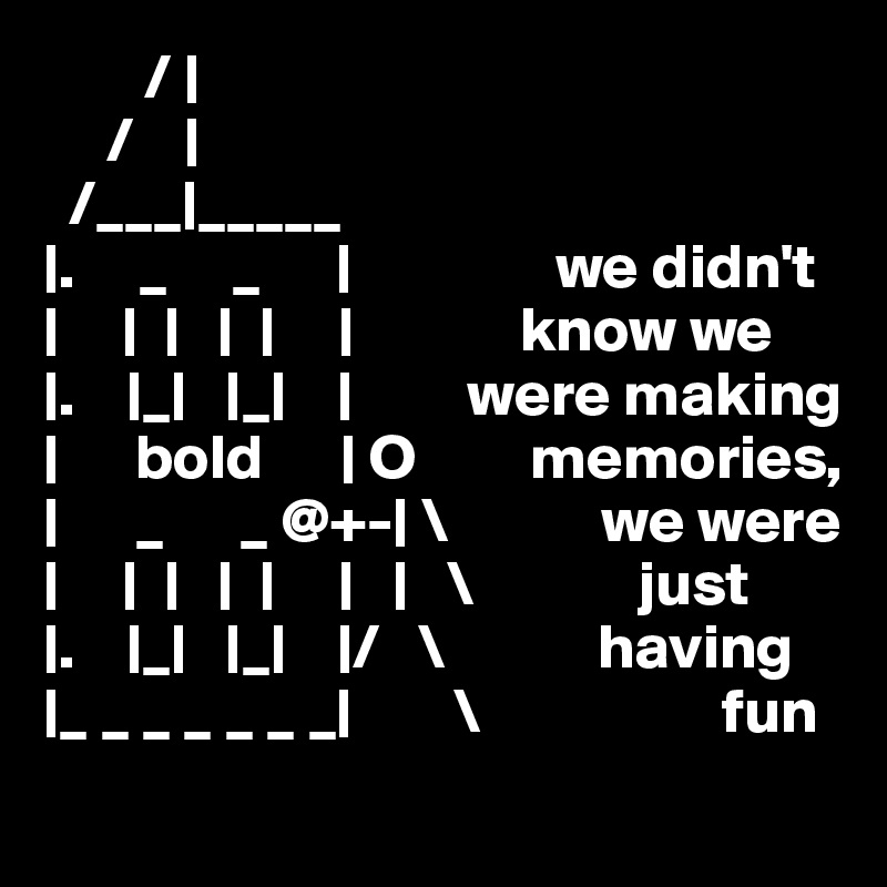         / |
     /    |
  /___|_____
|.     _     _      |                we didn't
|     |  |   |  |     |             know we 
|.    |_|   |_|    |         were making
|      bold      | O         memories,
|      _      _ @+-| \            we were
|     |  |   |  |     |   |   \             just
|.    |_|   |_|    |/   \            having
|_ _ _ _ _ _ _|        \                   fun
