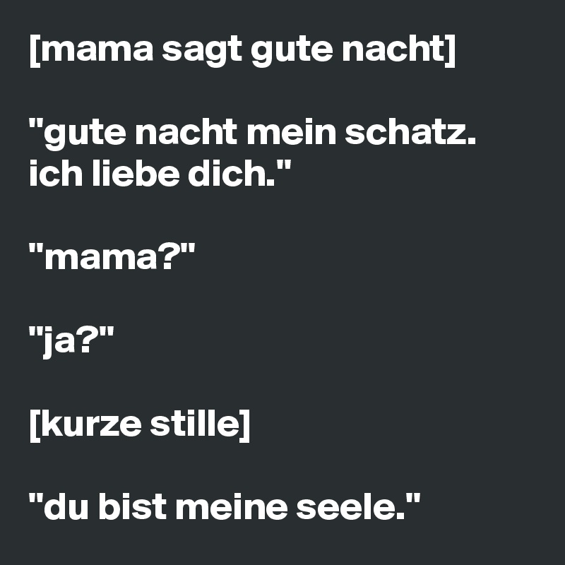 [mama sagt gute nacht]

''gute nacht mein schatz. ich liebe dich.''

''mama?''

''ja?''

[kurze stille]

''du bist meine seele.''