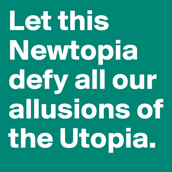 Let this Newtopia defy all our allusions of the Utopia.