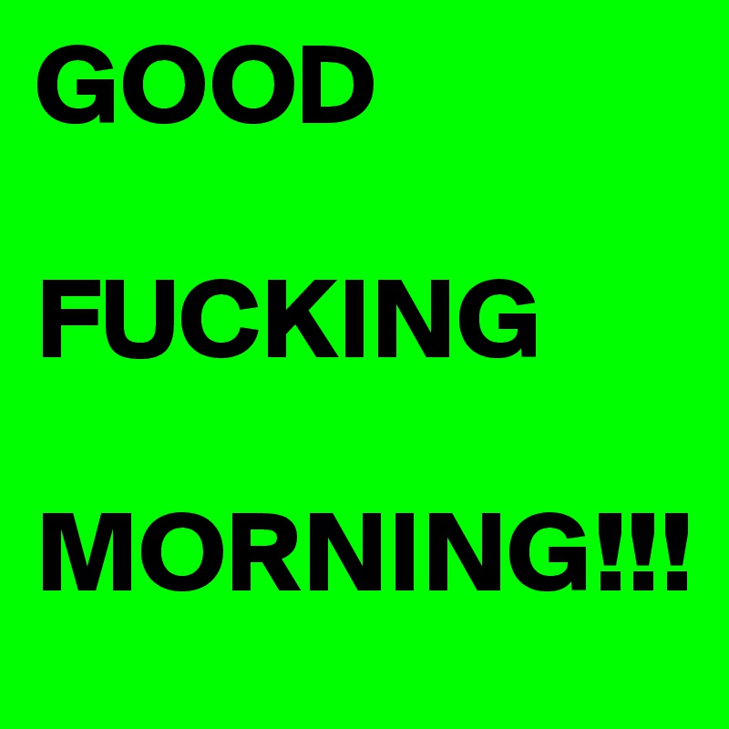 GOOD

FUCKING

MORNING!!!
