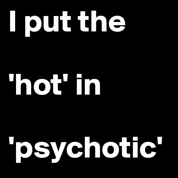 I put the 

'hot' in 

'psychotic' 