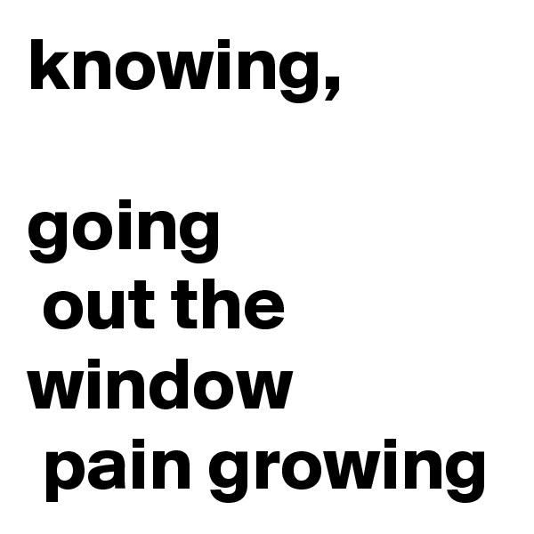 knowing, 

going
 out the window
 pain growing 