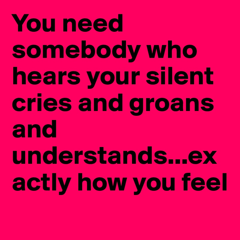 You need somebody who hears your silent cries and groans and understands...exactly how you feel