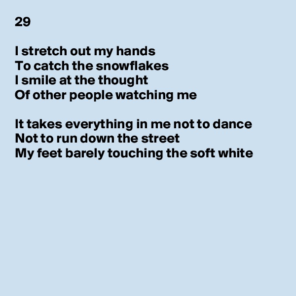 29

I stretch out my hands
To catch the snowflakes
I smile at the thought
Of other people watching me

It takes everything in me not to dance
Not to run down the street
My feet barely touching the soft white







