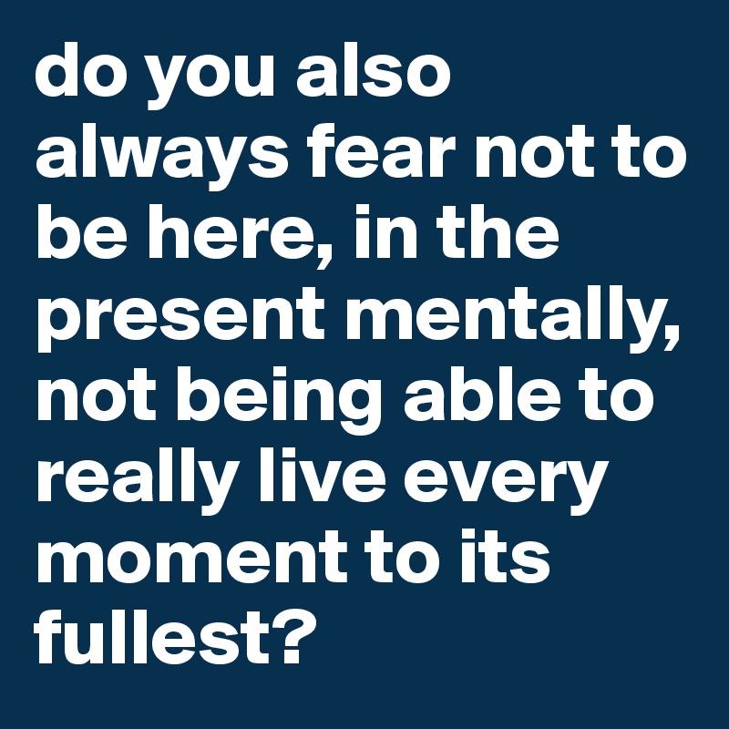 do you also always fear not to be here, in the present mentally, not being able to really live every moment to its fullest?