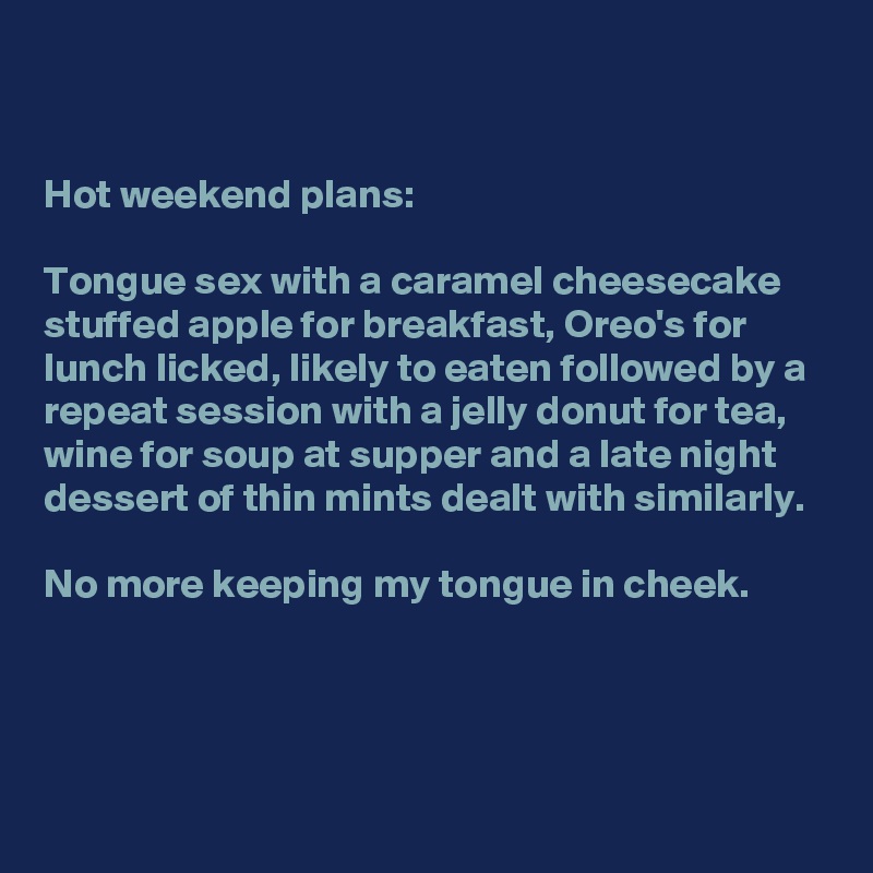 


Hot weekend plans: 

Tongue sex with a caramel cheesecake stuffed apple for breakfast, Oreo's for lunch licked, likely to eaten followed by a repeat session with a jelly donut for tea, wine for soup at supper and a late night dessert of thin mints dealt with similarly.

No more keeping my tongue in cheek.



