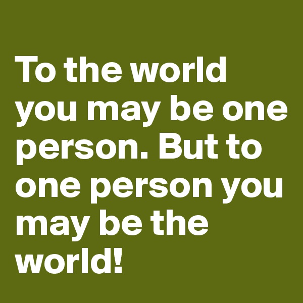 
To the world you may be one person. But to one person you may be the world!