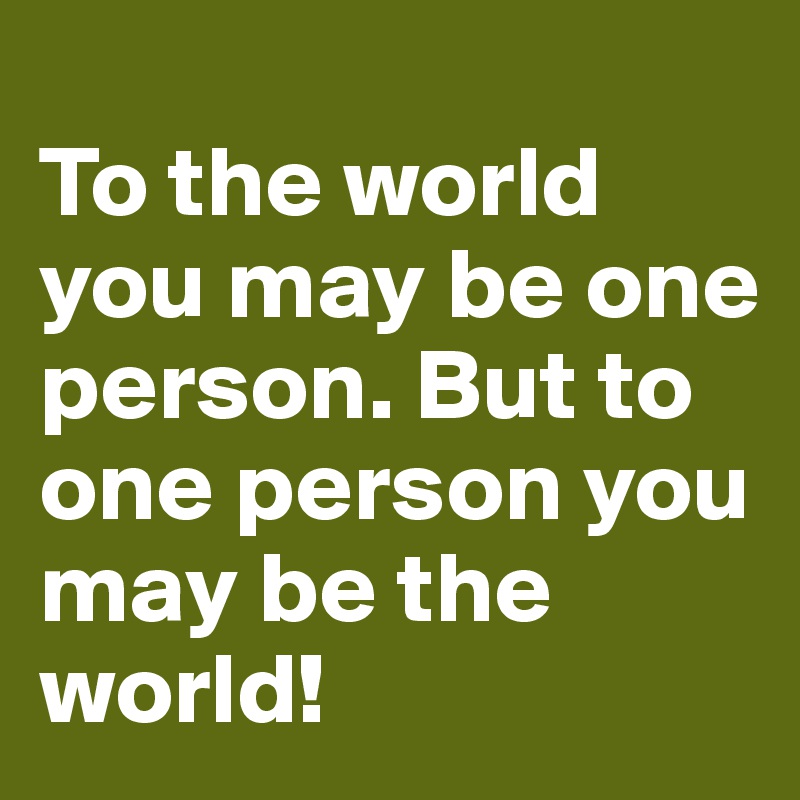 
To the world you may be one person. But to one person you may be the world!