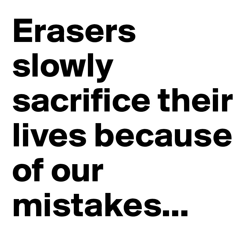 Erasers slowly sacrifice their lives because of our mistakes...