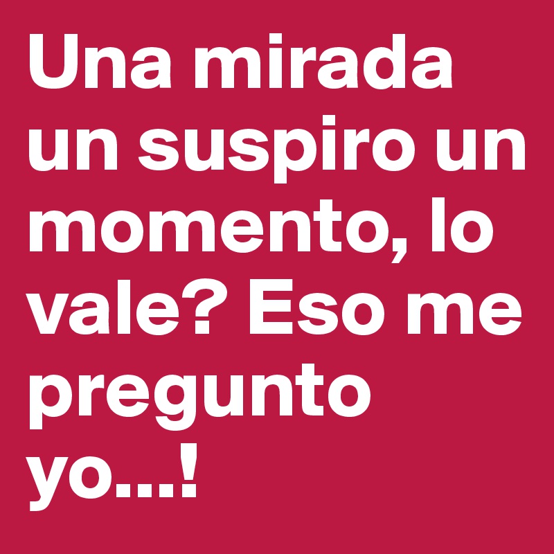 Una mirada un suspiro un momento, lo vale? Eso me pregunto yo...!