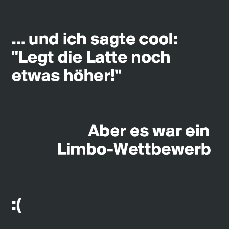 
... und ich sagte cool: "Legt die Latte noch etwas höher!"


                      Aber es war ein               Limbo-Wettbewerb


:(