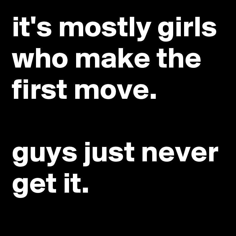 it's mostly girls who make the first move.

guys just never get it.