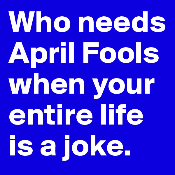 Who needs April Fools when your entire life is a joke. 