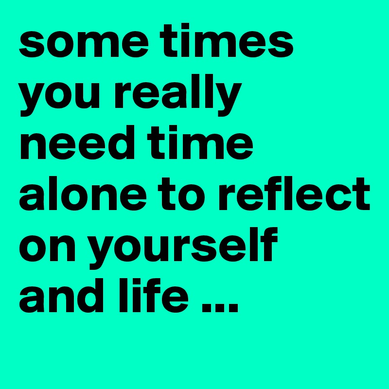some times you really need time alone to reflect on yourself and life ...