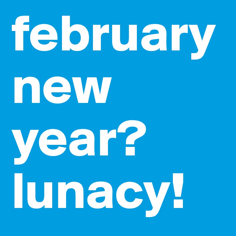 februarynew year? lunacy!