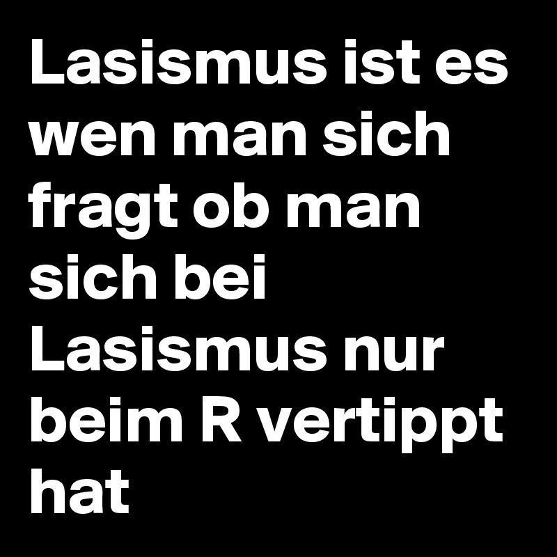 Lasismus ist es wen man sich fragt ob man sich bei Lasismus nur beim R vertippt hat