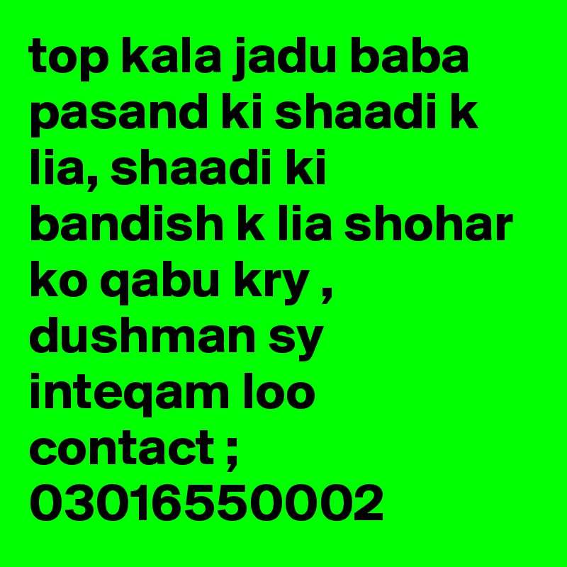 top kala jadu baba pasand ki shaadi k lia, shaadi ki bandish k lia shohar ko qabu kry , dushman sy inteqam loo 
contact ; 03016550002