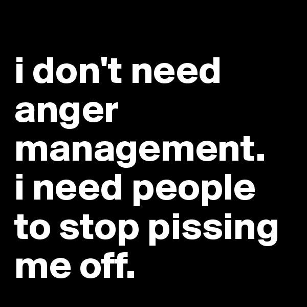 
i don't need anger management. 
i need people to stop pissing me off.