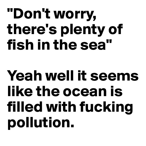 "Don't worry, there's plenty of fish in the sea"

Yeah well it seems like the ocean is filled with fucking pollution.