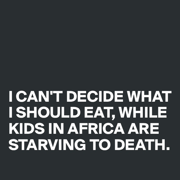 




I CAN'T DECIDE WHAT I SHOULD EAT, WHILE KIDS IN AFRICA ARE STARVING TO DEATH.