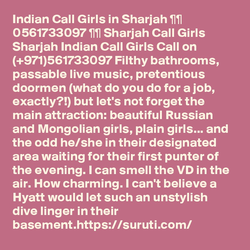 Indian Call Girls in Sharjah ¶¶ 0561733097 ¶¶ Sharjah Call Girls
Sharjah Indian Call Girls Call on (+971)561733097 Filthy bathrooms, passable live music, pretentious doormen (what do you do for a job, exactly?!) but let's not forget the main attraction: beautiful Russian and Mongolian girls, plain girls... and the odd he/she in their designated area waiting for their first punter of the evening. I can smell the VD in the air. How charming. I can't believe a Hyatt would let such an unstylish dive linger in their basement.https://suruti.com/