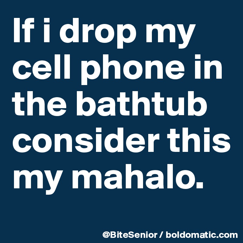 If i drop my cell phone in the bathtub consider this my mahalo.