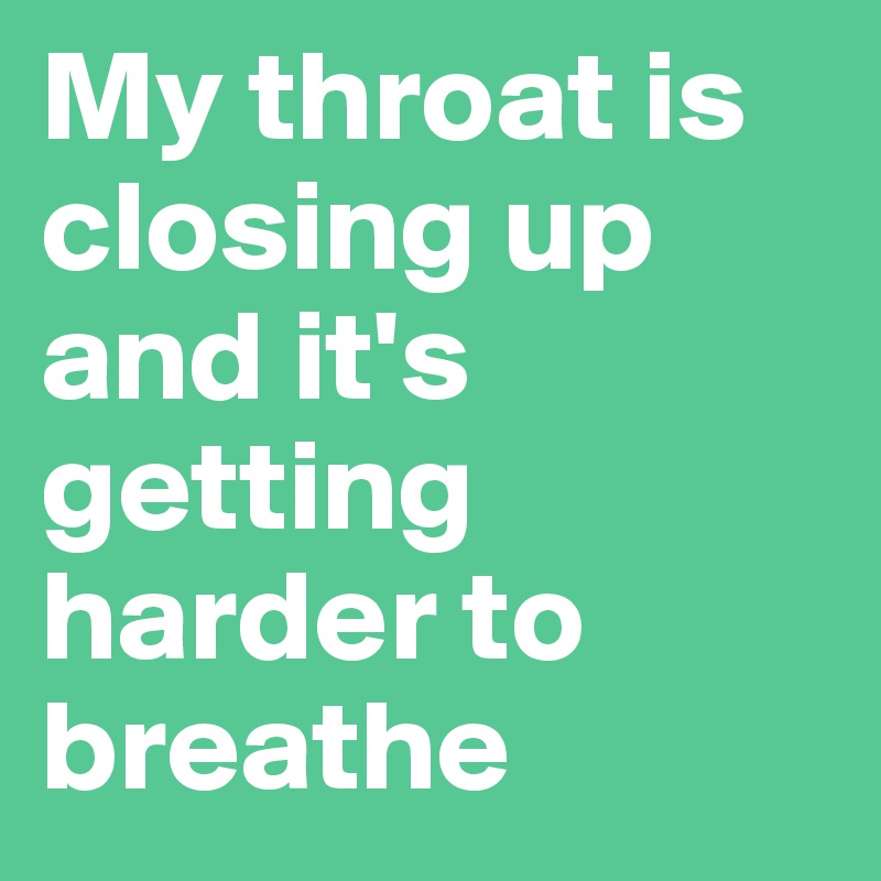 My throat is closing up and it's getting harder to breathe 