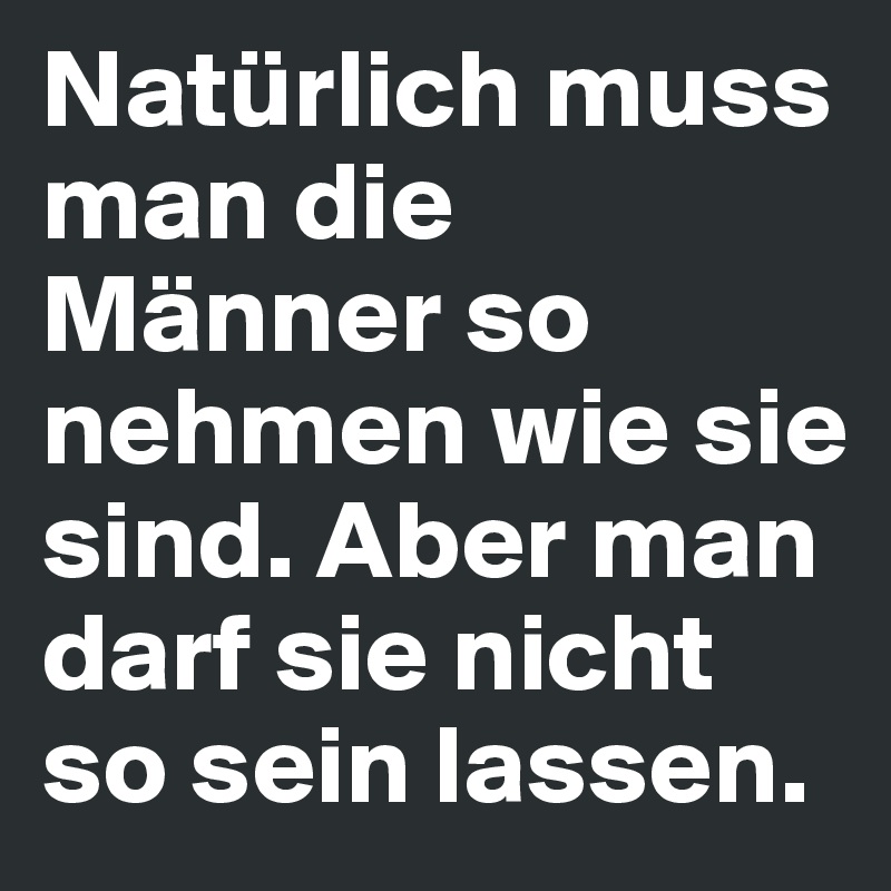 Natürlich muss man die Männer so nehmen wie sie sind. Aber man darf sie nicht so sein lassen.