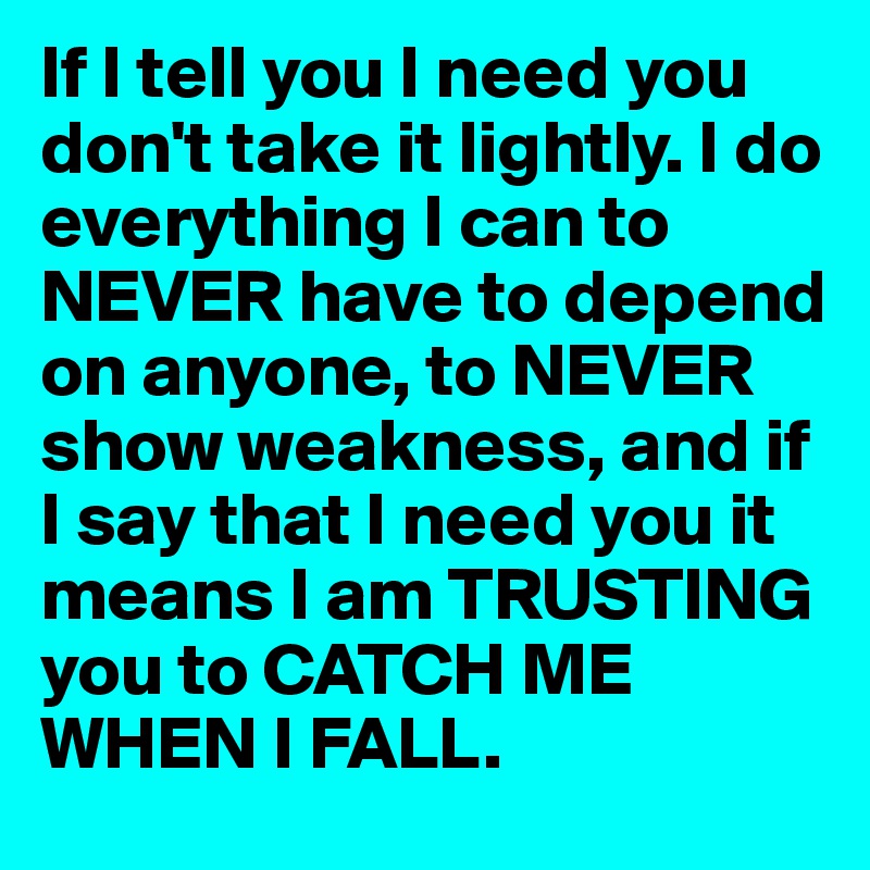If I tell you I need you don't take it lightly. I do everything I can to NEVER have to depend on anyone, to NEVER show weakness, and if I say that I need you it means I am TRUSTING you to CATCH ME WHEN I FALL. 