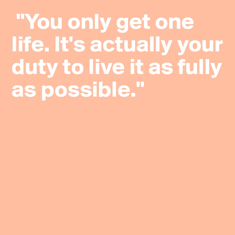  "You only get one life. It's actually your duty to live it as fully as possible."




