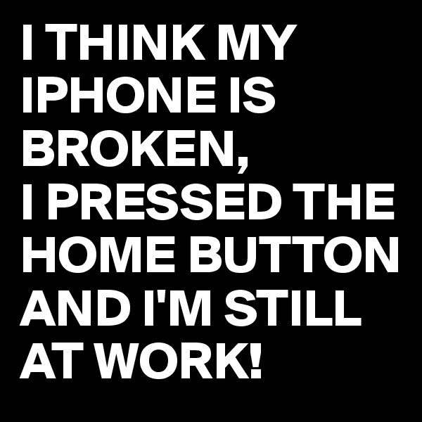 I THINK MY IPHONE IS BROKEN,
I PRESSED THE HOME BUTTON AND I'M STILL AT WORK! 
