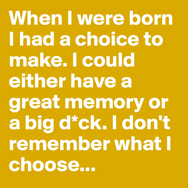 When I were born I had a choice to make. I could either have a great memory or a big d*ck. I don't remember what I choose...