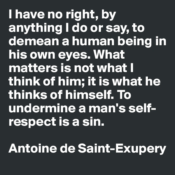 I have no right, by anything I do or say, to demean a human being in his own eyes. What matters is not what I think of him; it is what he thinks of himself. To undermine a man's self-respect is a sin.

Antoine de Saint-Exupery