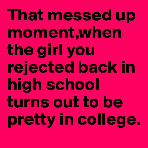 That messed up moment,when the girl you rejected back in high school turns out to be pretty in college. 