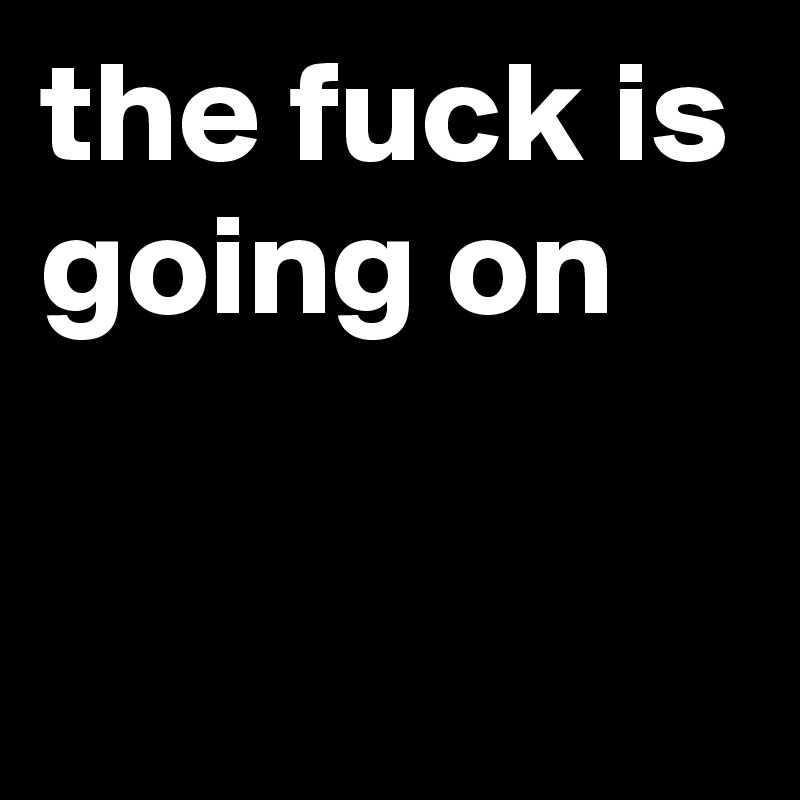 the fuck is going on

