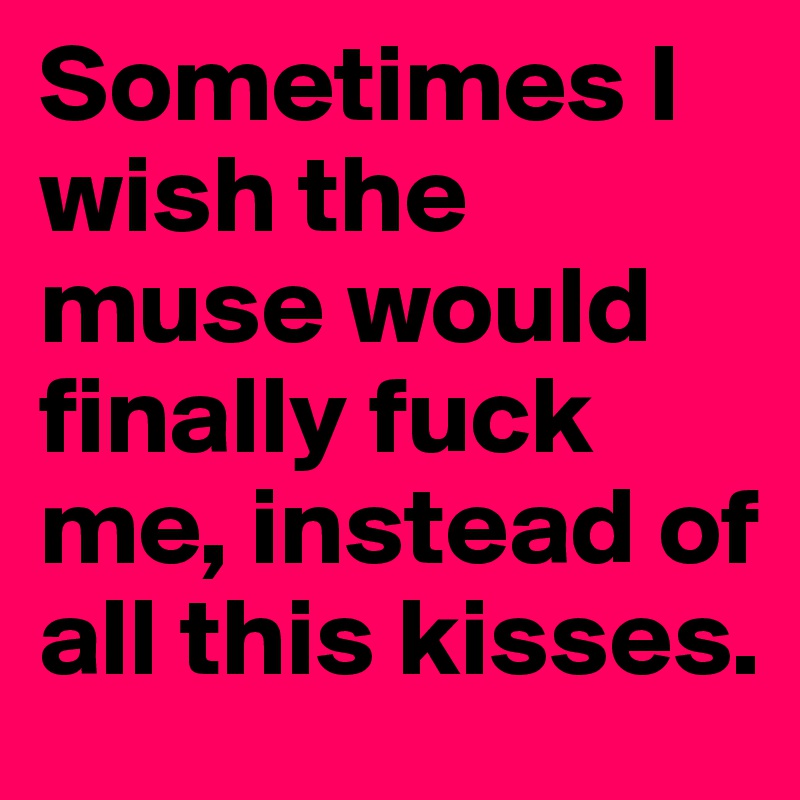 Sometimes I wish the muse would finally fuck me, instead of all this kisses.