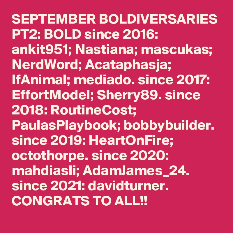 SEPTEMBER BOLDIVERSARIES PT2: BOLD since 2016: ankit951; Nastiana; mascukas; NerdWord; Acataphasja; IfAnimal; mediado. since 2017: EffortModel; Sherry89. since 2018: RoutineCost; PaulasPlaybook; bobbybuilder. since 2019: HeartOnFire; octothorpe. since 2020: mahdiasli; AdamJames_24. since 2021: davidturner.  CONGRATS TO ALL!!