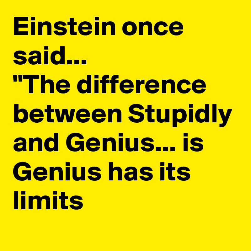 Einstein once said...
"The difference between Stupidly and Genius... is Genius has its limits