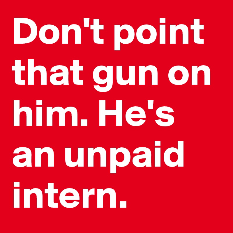 Don't point that gun on him. He's an unpaid intern.