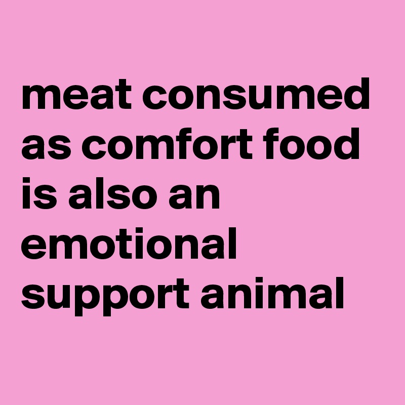 
meat consumed as comfort food is also an emotional support animal
