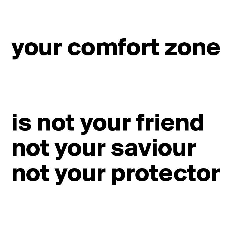 
your comfort zone


is not your friend
not your saviour
not your protector
