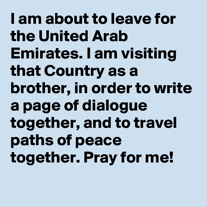 I am about to leave for the United Arab Emirates. I am visiting that Country as a brother, in order to write a page of dialogue together, and to travel paths of peace together. Pray for me!