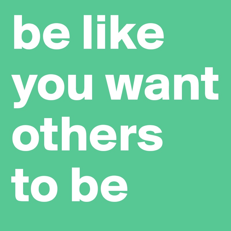 be like you want others to be 