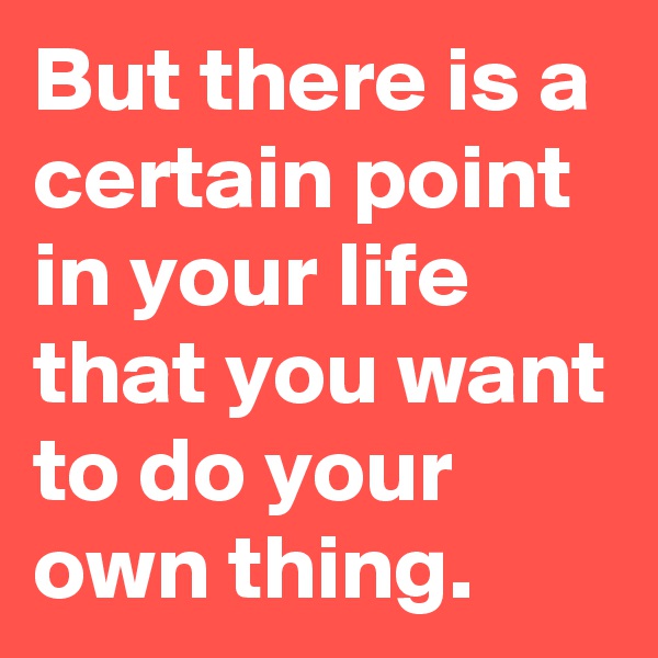 But there is a certain point in your life that you want to do your own thing.