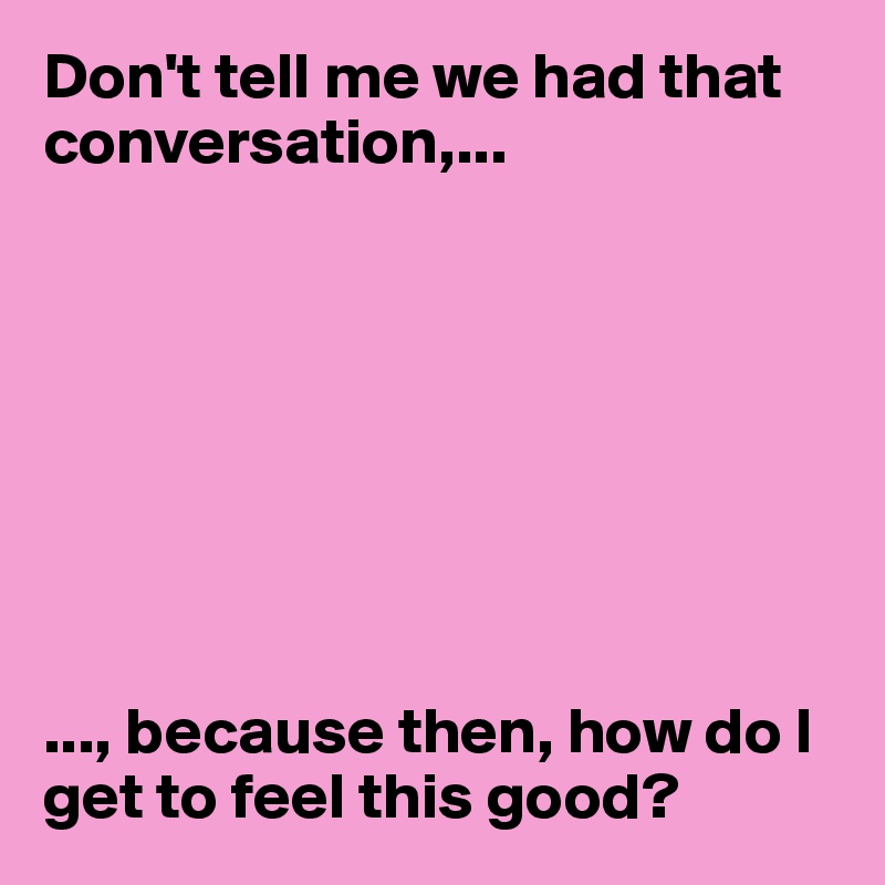 Don't tell me we had that conversation,...








..., because then, how do I get to feel this good? 