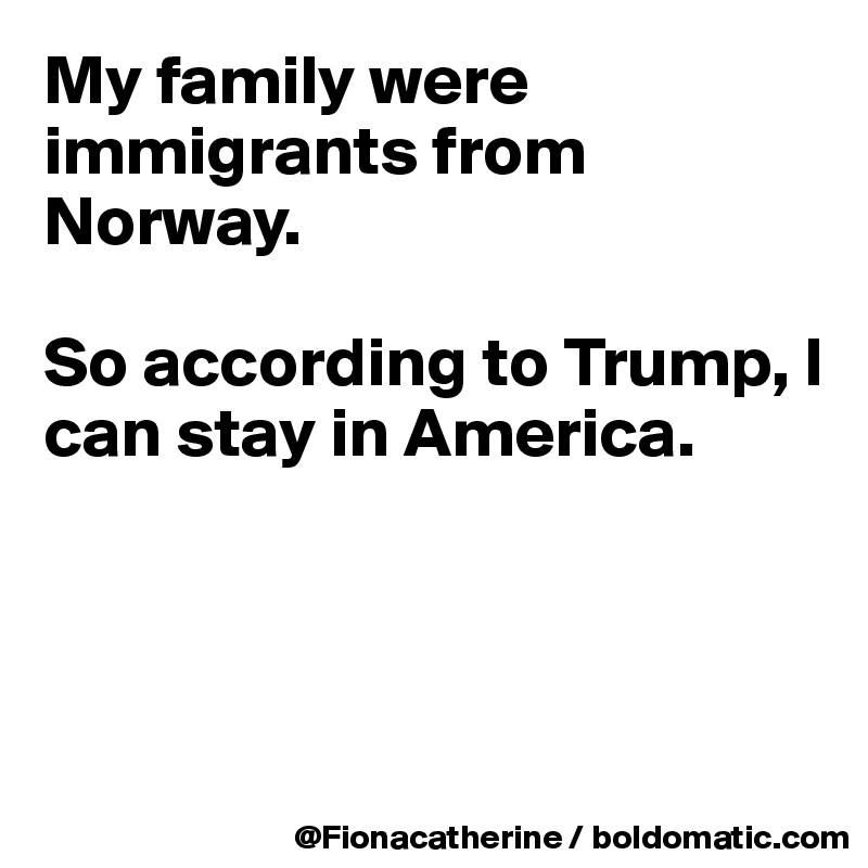 My family were immigrants from
Norway.

So according to Trump, I can stay in America.




