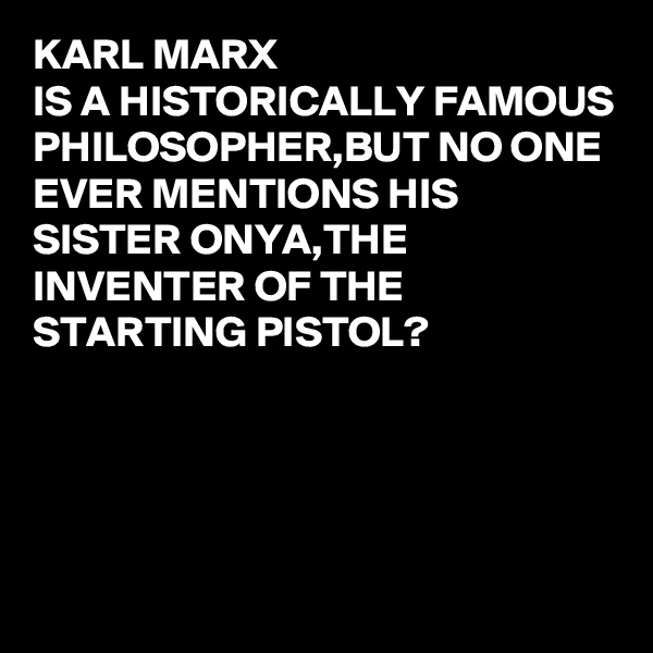 KARL MARX 
IS A HISTORICALLY FAMOUS PHILOSOPHER,BUT NO ONE EVER MENTIONS HIS SISTER ONYA,THE INVENTER OF THE STARTING PISTOL? 




