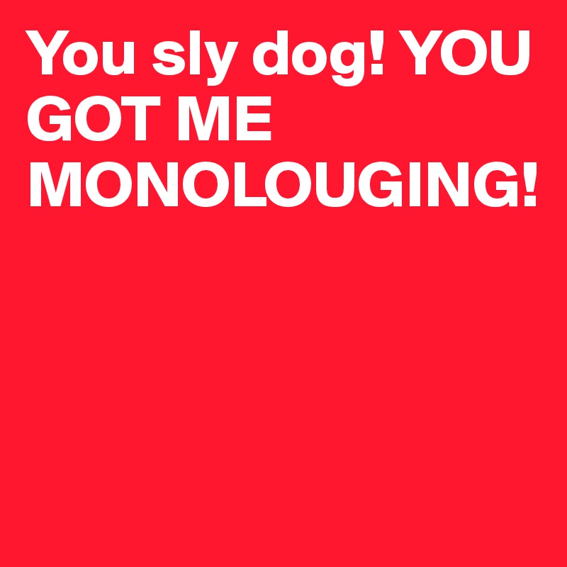 You sly dog! YOU GOT ME MONOLOUGING!



