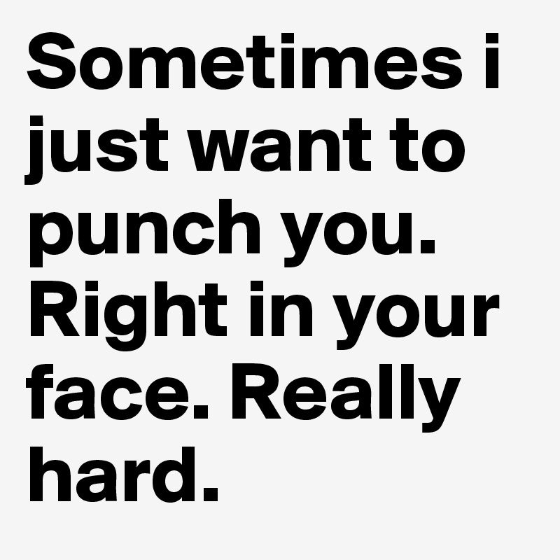 Sometimes i just want to punch you. Right in your face. Really hard. 
